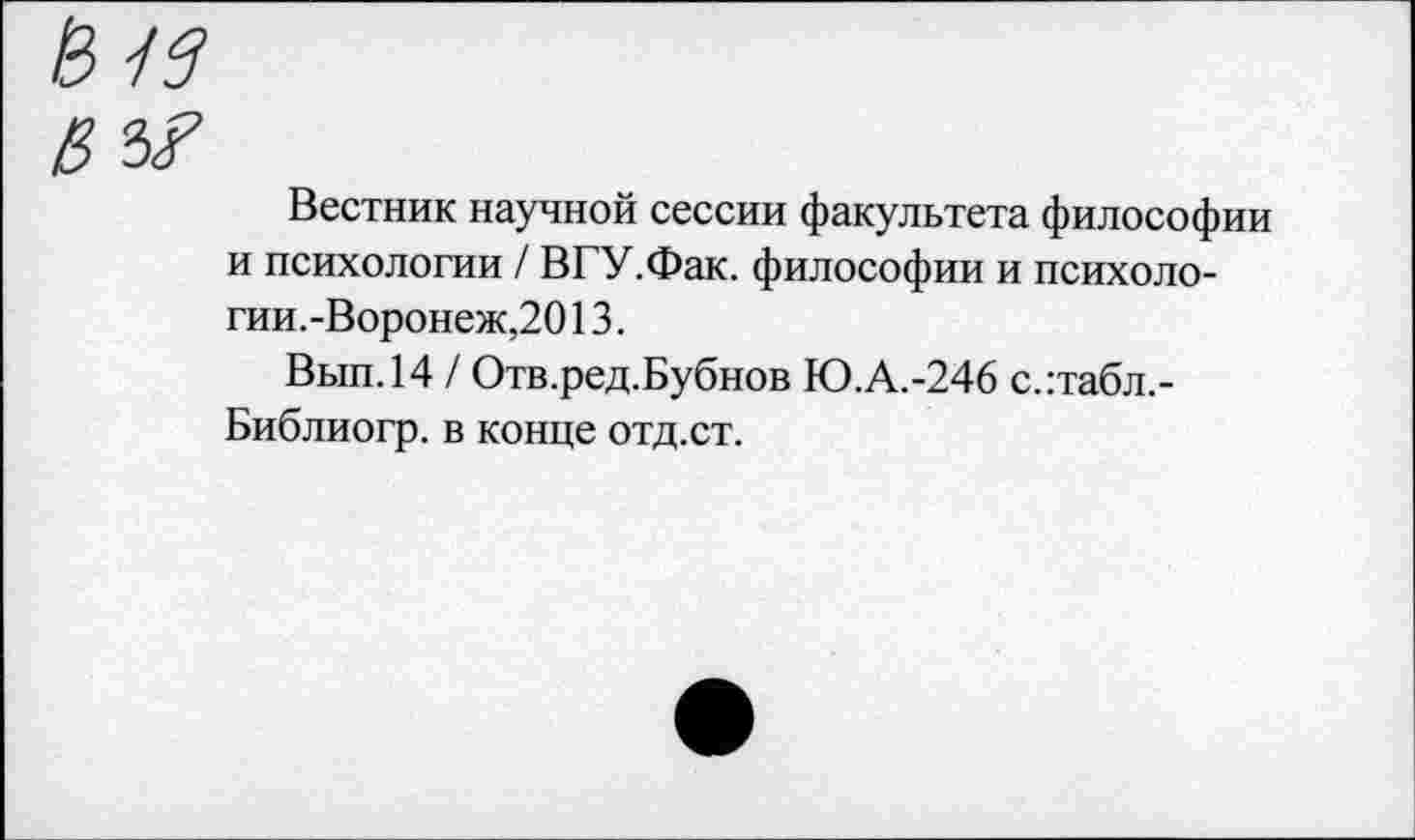 ﻿Вестник научной сессии факультета философии и психологии / ВГУ.Фак. философии и психологии.-Воронеж,20 13.
Вып.14 / Отв.ред.Бубнов Ю.А.-246 с.:табл.-Библиогр. в конце отд.ст.